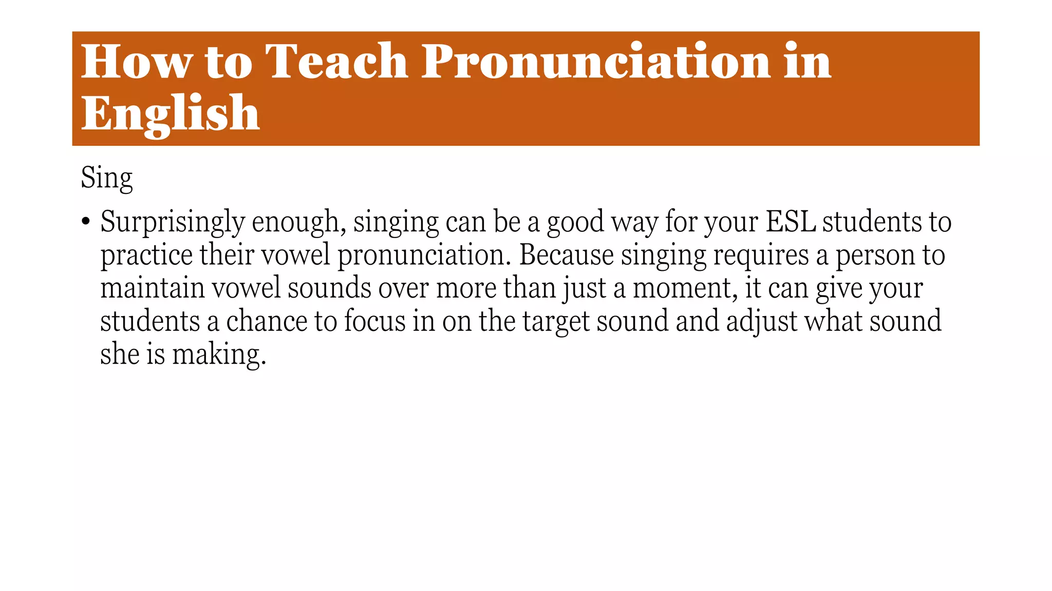 How to Teach Pronunciation in
English
Sing
• Surprisingly enough, singing can be a good way for your ESL students to
practice their vowel pronunciation. Because singing requires a person to
maintain vowel sounds over more than just a moment, it can give your
students a chance to focus in on the target sound and adjust what sound
she is making.
 