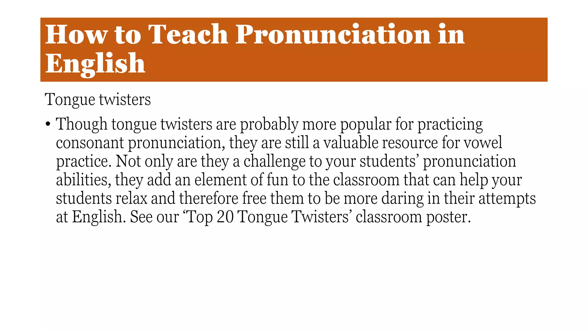 How to Teach Pronunciation in
English
Tongue twisters
• Though tongue twisters are probably more popular for practicing
consonant pronunciation, they are still a valuable resource for vowel
practice. Not only are they a challenge to your students’ pronunciation
abilities, they add an element of fun to the classroom that can help your
students relax and therefore free them to be more daring in their attempts
at English. See our ‘Top 20 Tongue Twisters’ classroom poster.
 