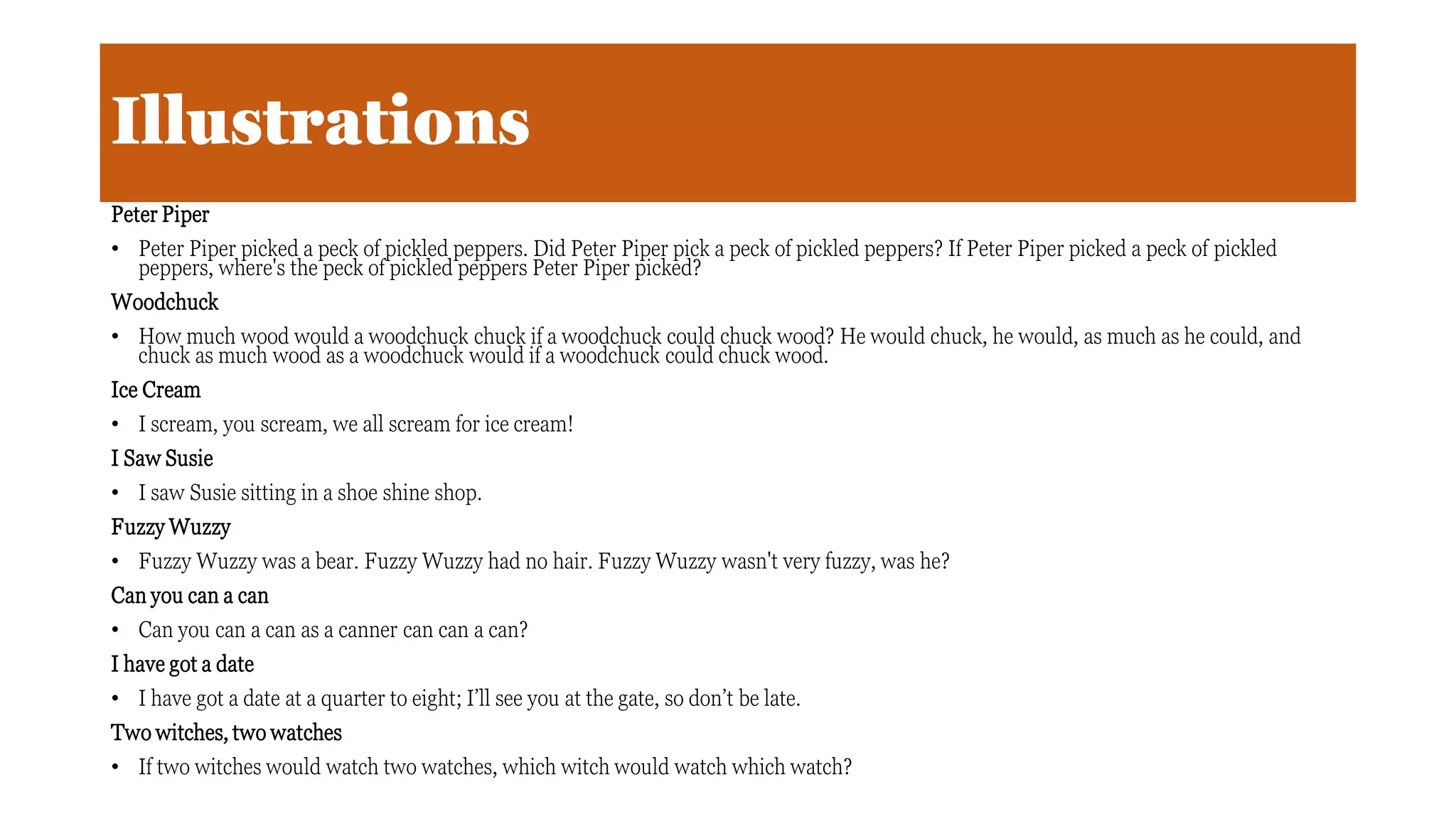 Illustrations
Peter Piper
• Peter Piper picked a peck of pickled peppers. Did Peter Piper pick a peck of pickled peppers? If Peter Piper picked a peck of pickled
peppers, where's the peck of pickled peppers Peter Piper picked?
Woodchuck
• How much wood would a woodchuck chuck if a woodchuck could chuck wood? He would chuck, he would, as much as he could, and
chuck as much wood as a woodchuck would if a woodchuck could chuck wood.
Ice Cream
• I scream, you scream, we all scream for ice cream!
I Saw Susie
• I saw Susie sitting in a shoe shine shop.
Fuzzy Wuzzy
• Fuzzy Wuzzy was a bear. Fuzzy Wuzzy had no hair. Fuzzy Wuzzy wasn't very fuzzy, was he?
Can you can a can
• Can you can a can as a canner can can a can?
I have got a date
• I have got a date at a quarter to eight; I’ll see you at the gate, so don’t be late.
Two witches, two watches
• If two witches would watch two watches, which witch would watch which watch?
 