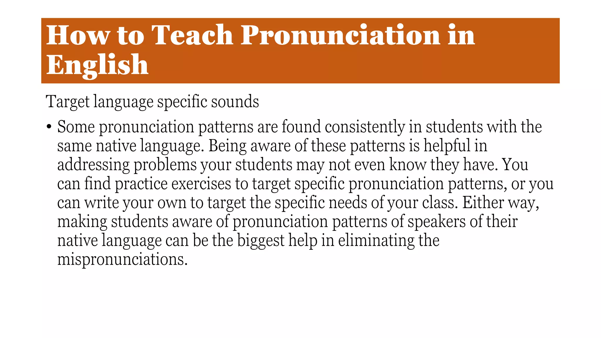 How to Teach Pronunciation in
English
Target language specific sounds
• Some pronunciation patterns are found consistently in students with the
same native language. Being aware of these patterns is helpful in
addressing problems your students may not even know they have. You
can find practice exercises to target specific pronunciation patterns, or you
can write your own to target the specific needs of your class. Either way,
making students aware of pronunciation patterns of speakers of their
native language can be the biggest help in eliminating the
mispronunciations.
 