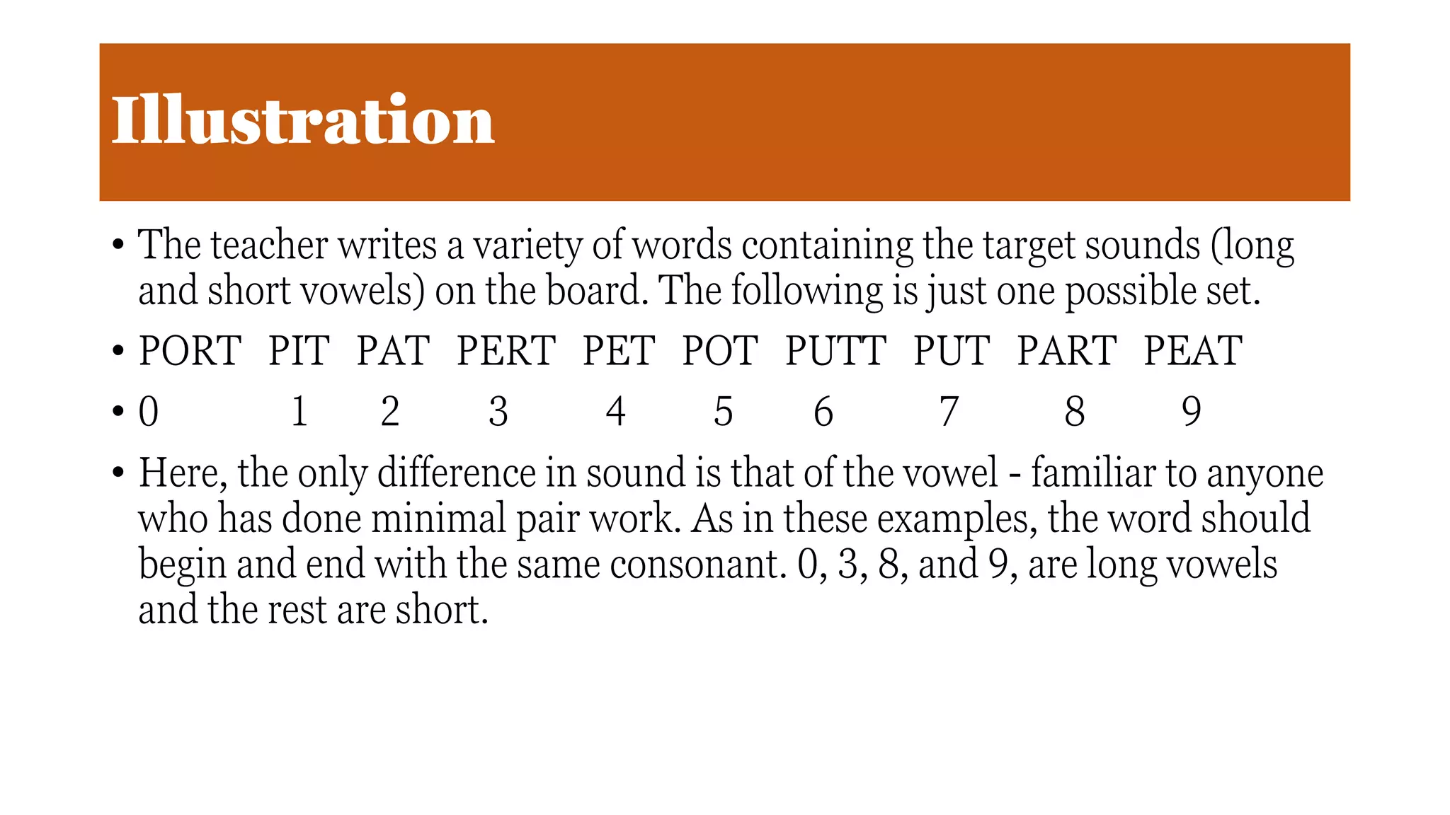 Illustration
• The teacher writes a variety of words containing the target sounds (long
and short vowels) on the board. The following is just one possible set.
• PORT PIT PAT PERT PET POT PUTT PUT PART PEAT
• 0 1 2 3 4 5 6 7 8 9
• Here, the only difference in sound is that of the vowel - familiar to anyone
who has done minimal pair work. As in these examples, the word should
begin and end with the same consonant. 0, 3, 8, and 9, are long vowels
and the rest are short.
 