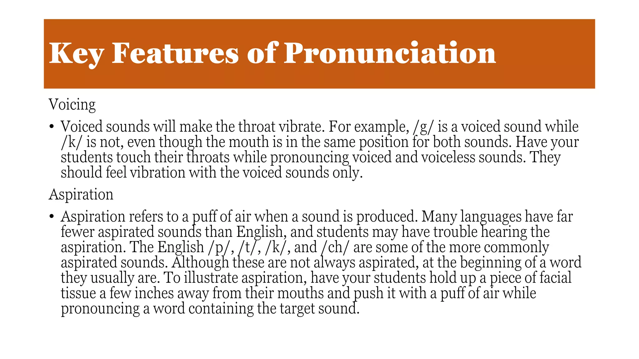 Key Features of Pronunciation
Voicing
• Voiced sounds will make the throat vibrate. For example, /g/ is a voiced sound while
/k/ is not, even though the mouth is in the same position for both sounds. Have your
students touch their throats while pronouncing voiced and voiceless sounds. They
should feel vibration with the voiced sounds only.
Aspiration
• Aspiration refers to a puff of air when a sound is produced. Many languages have far
fewer aspirated sounds than English, and students may have trouble hearing the
aspiration. The English /p/, /t/, /k/, and /ch/ are some of the more commonly
aspirated sounds. Although these are not always aspirated, at the beginning of a word
they usually are. To illustrate aspiration, have your students hold up a piece of facial
tissue a few inches away from their mouths and push it with a puff of air while
pronouncing a word containing the target sound.
 