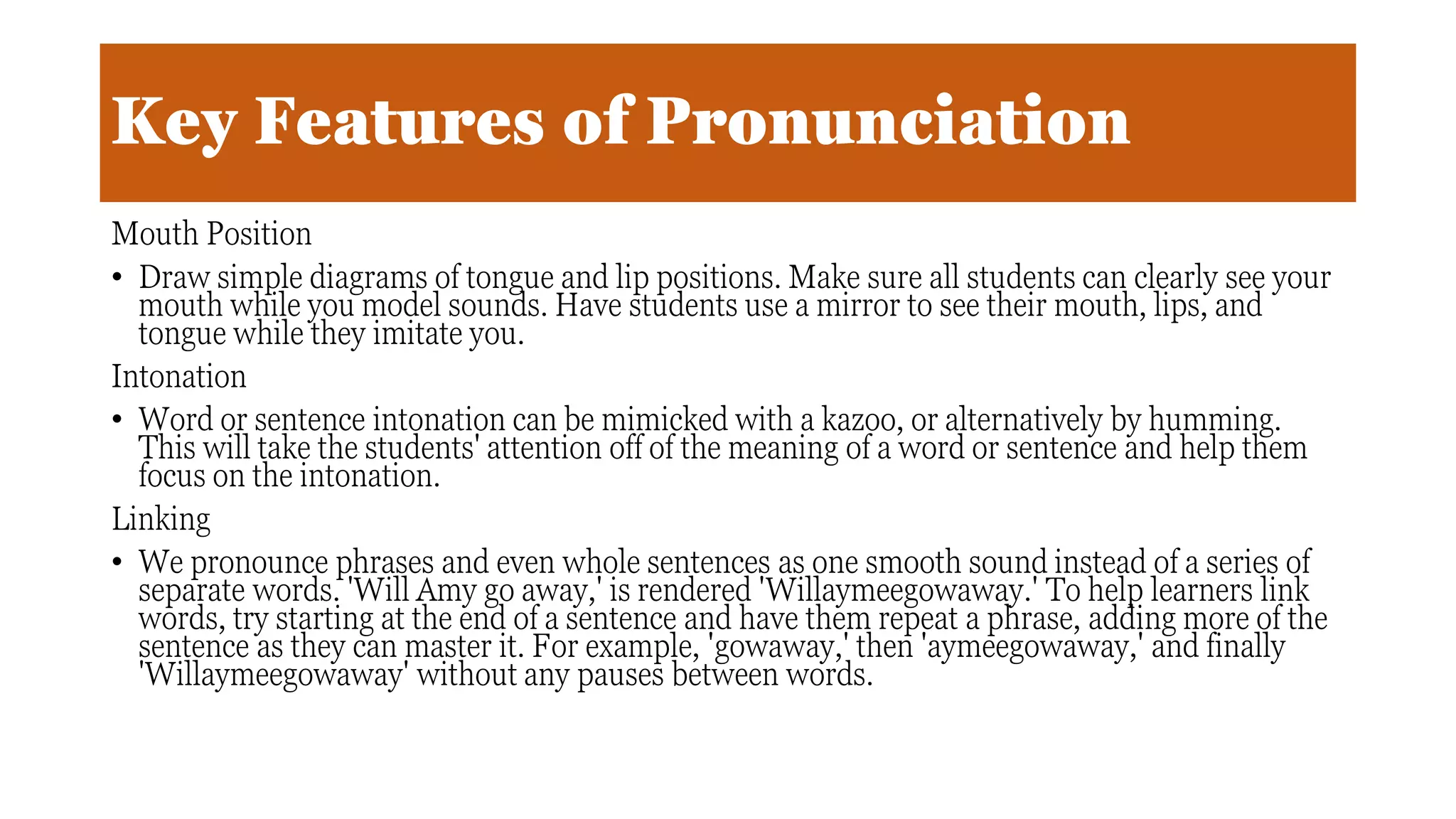 Key Features of Pronunciation
Mouth Position
• Draw simple diagrams of tongue and lip positions. Make sure all students can clearly see your
mouth while you model sounds. Have students use a mirror to see their mouth, lips, and
tongue while they imitate you.
Intonation
• Word or sentence intonation can be mimicked with a kazoo, or alternatively by humming.
This will take the students' attention off of the meaning of a word or sentence and help them
focus on the intonation.
Linking
• We pronounce phrases and even whole sentences as one smooth sound instead of a series of
separate words. 'Will Amy go away,' is rendered 'Willaymeegowaway.' To help learners link
words, try starting at the end of a sentence and have them repeat a phrase, adding more of the
sentence as they can master it. For example, 'gowaway,' then 'aymeegowaway,' and finally
'Willaymeegowaway' without any pauses between words.
 