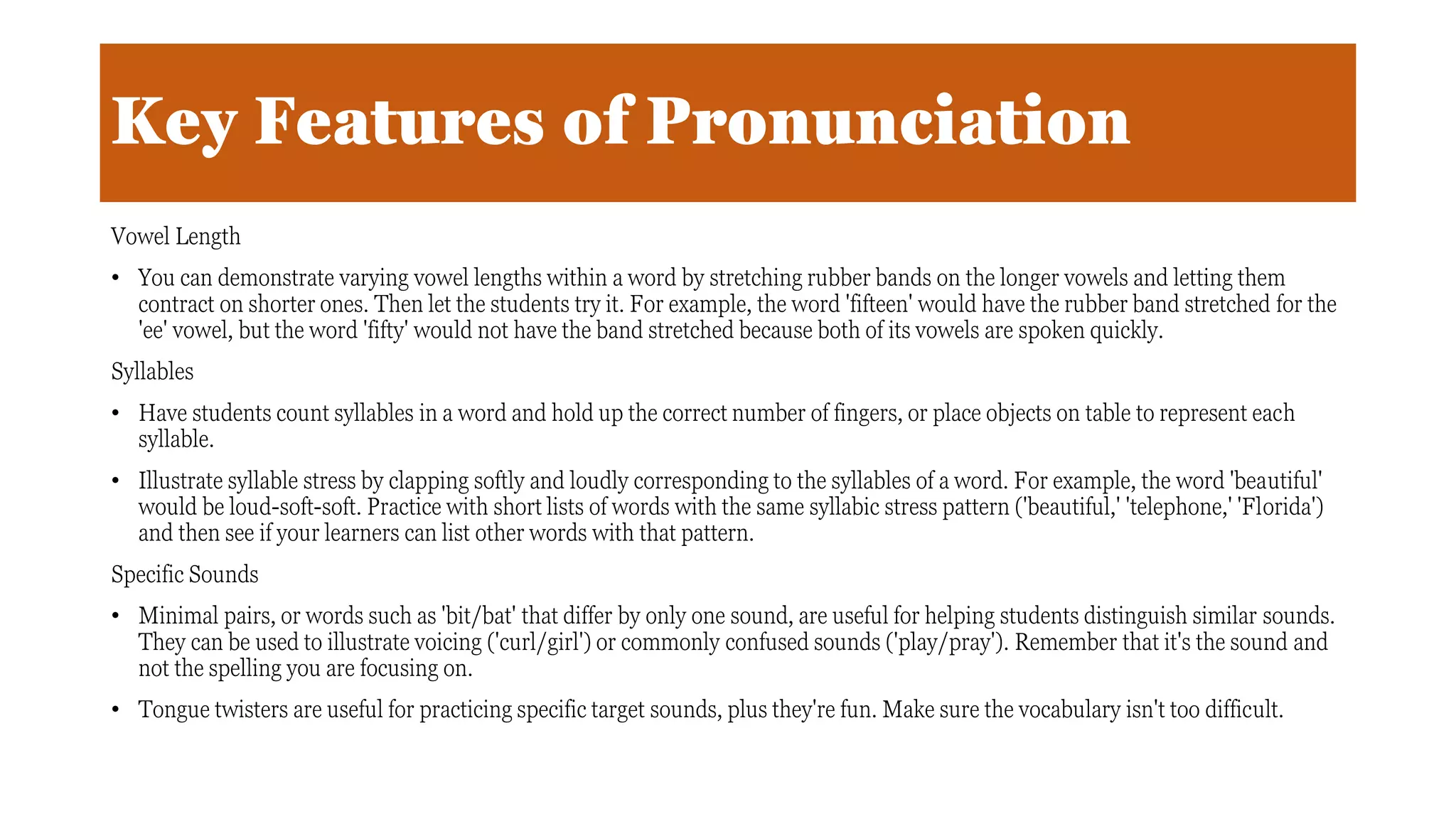 Key Features of Pronunciation
Vowel Length
• You can demonstrate varying vowel lengths within a word by stretching rubber bands on the longer vowels and letting them
contract on shorter ones. Then let the students try it. For example, the word 'fifteen' would have the rubber band stretched for the
'ee' vowel, but the word 'fifty' would not have the band stretched because both of its vowels are spoken quickly.
Syllables
• Have students count syllables in a word and hold up the correct number of fingers, or place objects on table to represent each
syllable.
• Illustrate syllable stress by clapping softly and loudly corresponding to the syllables of a word. For example, the word 'beautiful'
would be loud-soft-soft. Practice with short lists of words with the same syllabic stress pattern ('beautiful,' 'telephone,' 'Florida')
and then see if your learners can list other words with that pattern.
Specific Sounds
• Minimal pairs, or words such as 'bit/bat' that differ by only one sound, are useful for helping students distinguish similar sounds.
They can be used to illustrate voicing ('curl/girl') or commonly confused sounds ('play/pray'). Remember that it's the sound and
not the spelling you are focusing on.
• Tongue twisters are useful for practicing specific target sounds, plus they're fun. Make sure the vocabulary isn't too difficult.
 