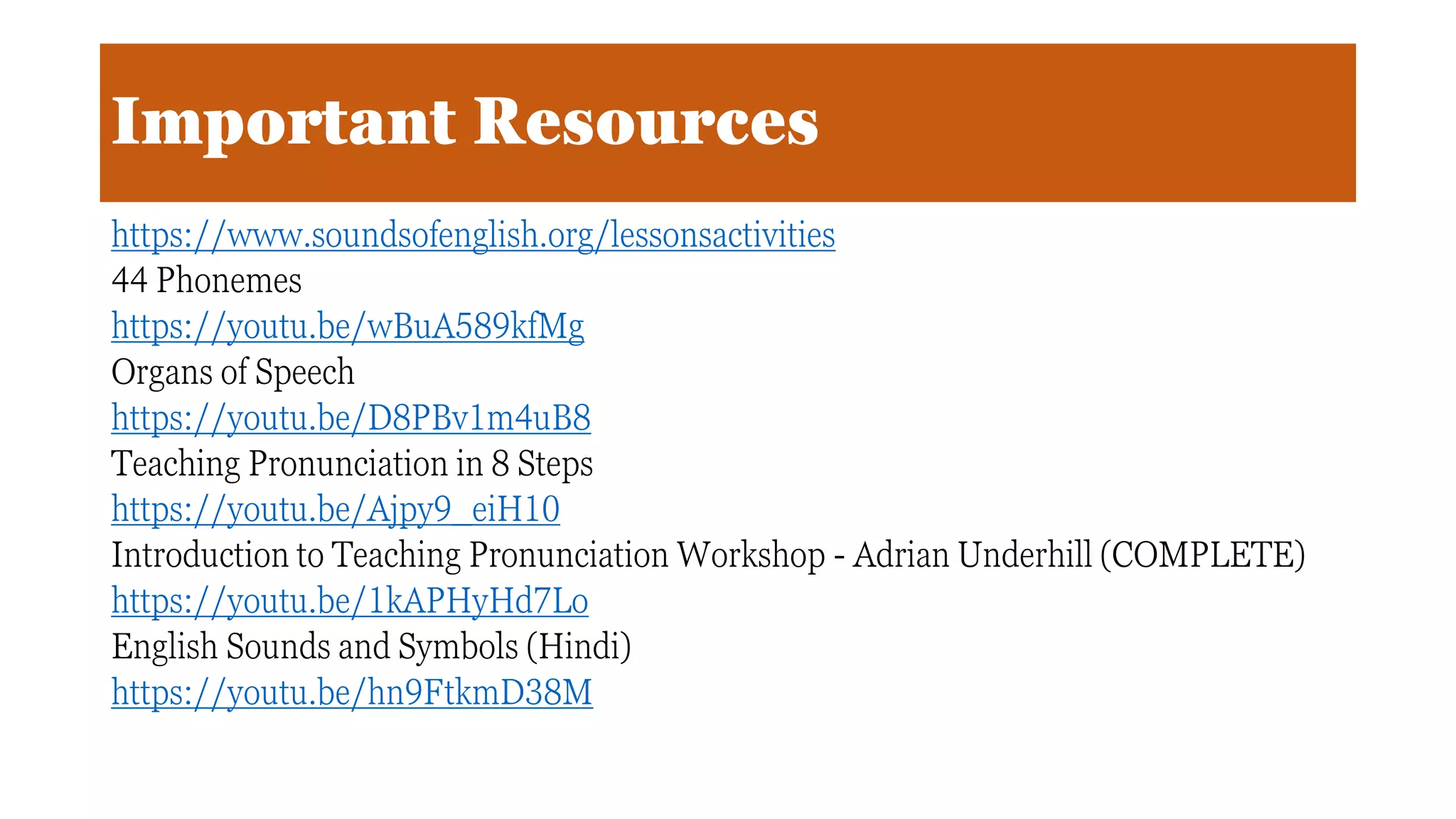 Important Resources
https://www.soundsofenglish.org/lessonsactivities
44 Phonemes
https://youtu.be/wBuA589kfMg
Organs of Speech
https://youtu.be/D8PBv1m4uB8
Teaching Pronunciation in 8 Steps
https://youtu.be/Ajpy9_eiH10
Introduction to Teaching Pronunciation Workshop - Adrian Underhill (COMPLETE)
https://youtu.be/1kAPHyHd7Lo
English Sounds and Symbols (Hindi)
https://youtu.be/hn9FtkmD38M
 