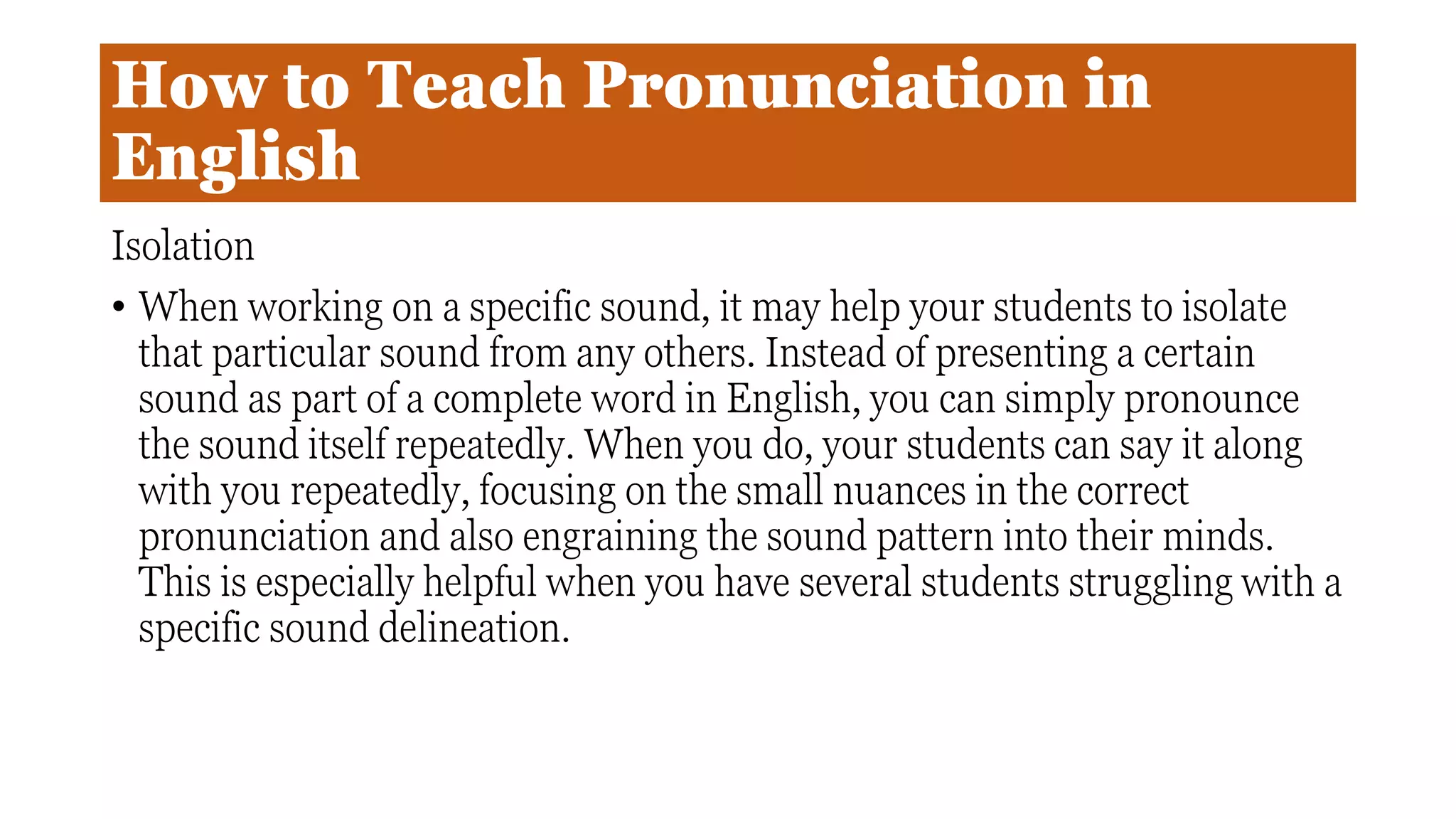 How to Teach Pronunciation in
English
Isolation
• When working on a specific sound, it may help your students to isolate
that particular sound from any others. Instead of presenting a certain
sound as part of a complete word in English, you can simply pronounce
the sound itself repeatedly. When you do, your students can say it along
with you repeatedly, focusing on the small nuances in the correct
pronunciation and also engraining the sound pattern into their minds.
This is especially helpful when you have several students struggling with a
specific sound delineation.
 