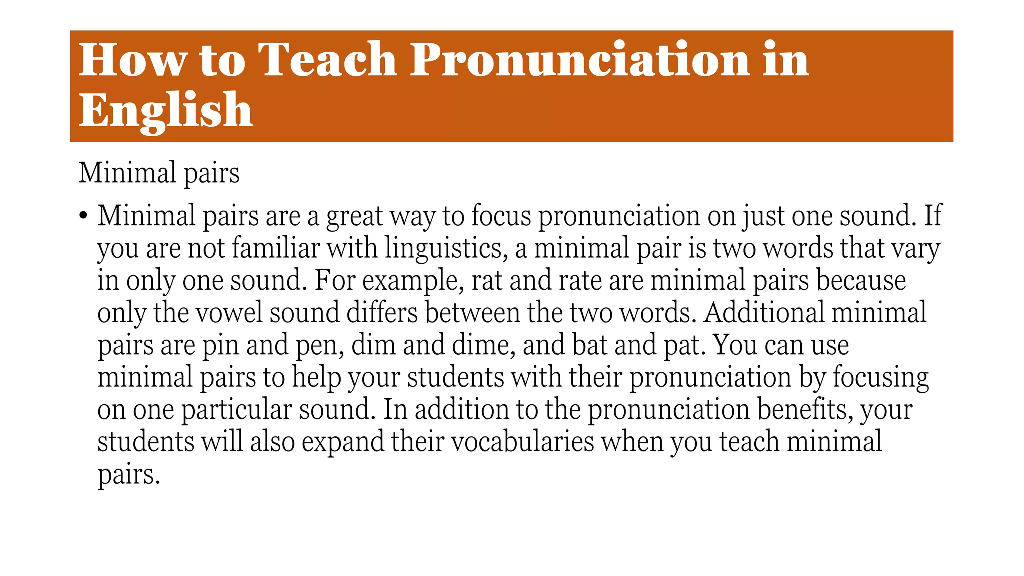 How to Teach Pronunciation in
English
Minimal pairs
• Minimal pairs are a great way to focus pronunciation on just one sound. If
you are not familiar with linguistics, a minimal pair is two words that vary
in only one sound. For example, rat and rate are minimal pairs because
only the vowel sound differs between the two words. Additional minimal
pairs are pin and pen, dim and dime, and bat and pat. You can use
minimal pairs to help your students with their pronunciation by focusing
on one particular sound. In addition to the pronunciation benefits, your
students will also expand their vocabularies when you teach minimal
pairs.
 