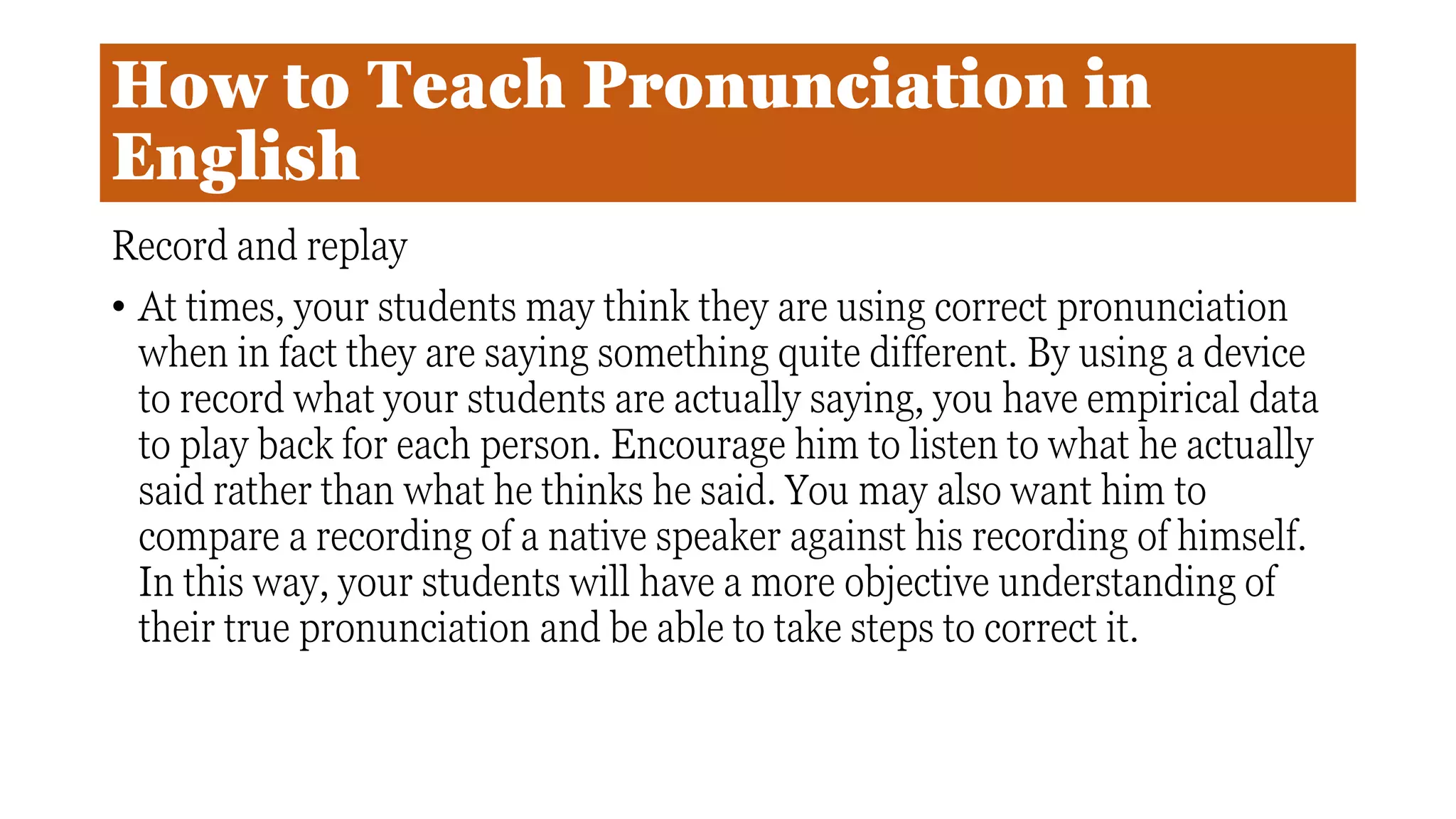 How to Teach Pronunciation in
English
Record and replay
• At times, your students may think they are using correct pronunciation
when in fact they are saying something quite different. By using a device
to record what your students are actually saying, you have empirical data
to play back for each person. Encourage him to listen to what he actually
said rather than what he thinks he said. You may also want him to
compare a recording of a native speaker against his recording of himself.
In this way, your students will have a more objective understanding of
their true pronunciation and be able to take steps to correct it.
 