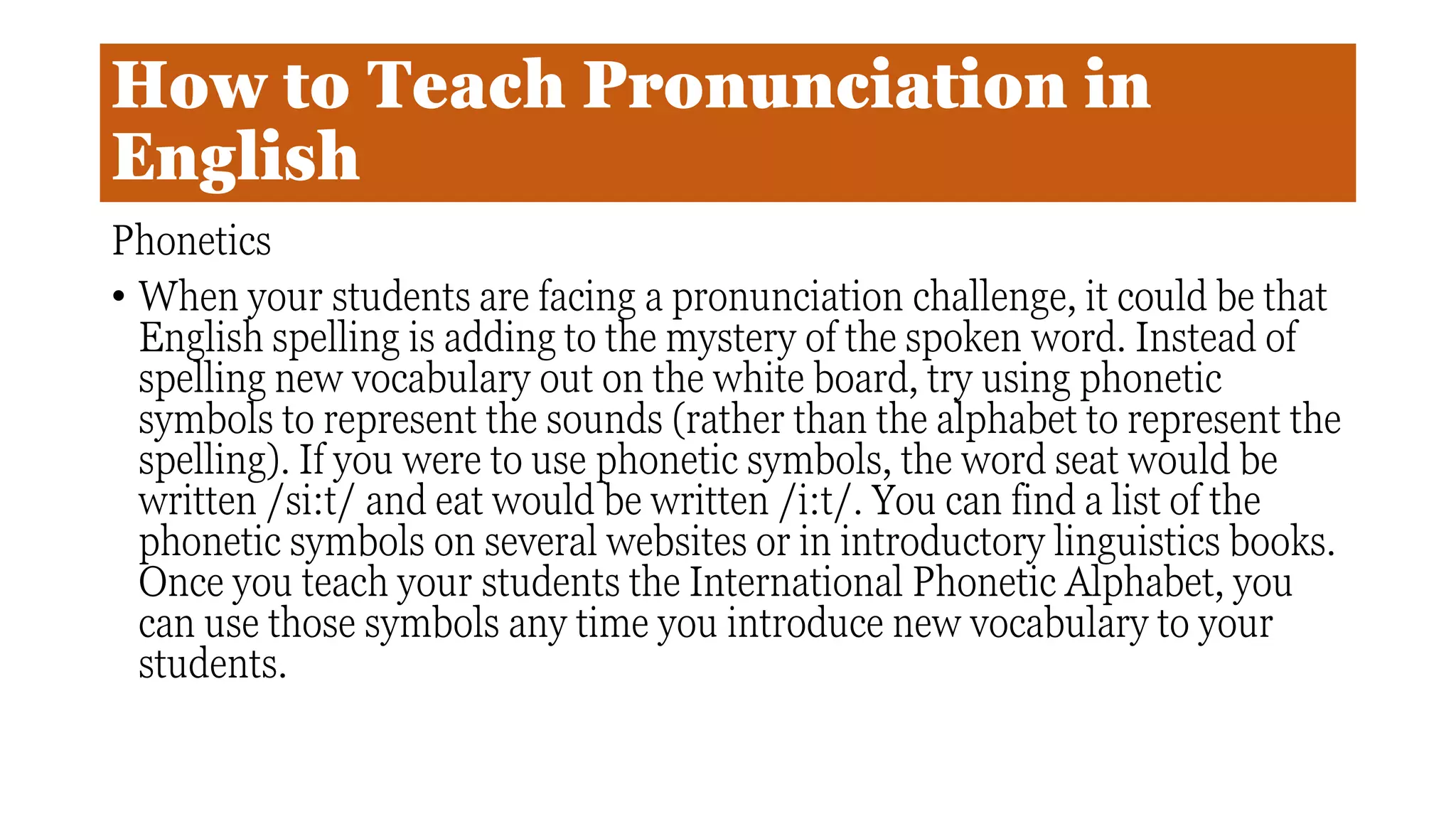 How to Teach Pronunciation in
English
Phonetics
• When your students are facing a pronunciation challenge, it could be that
English spelling is adding to the mystery of the spoken word. Instead of
spelling new vocabulary out on the white board, try using phonetic
symbols to represent the sounds (rather than the alphabet to represent the
spelling). If you were to use phonetic symbols, the word seat would be
written /si:t/ and eat would be written /i:t/. You can find a list of the
phonetic symbols on several websites or in introductory linguistics books.
Once you teach your students the International Phonetic Alphabet, you
can use those symbols any time you introduce new vocabulary to your
students.
 