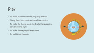 Play
• To teach students with the play-way method
• Giving them opportunities for self-expression
• To make the theme speak the English language in a
conversational style.
• To make theme play different roles
• To build their character.
 