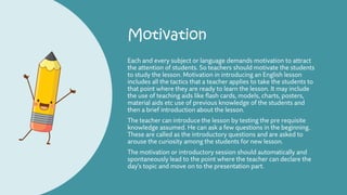 Motivation
Each and every subject or language demands motivation to attract
the attention of students. So teachers should motivate the students
to study the lesson. Motivation in introducing an English lesson
includes all the tactics that a teacher applies to take the students to
that point where they are ready to learn the lesson. It may include
the use of teaching aids like flash cards, models, charts, posters,
material aids etc use of previous knowledge of the students and
then a brief introduction about the lesson.
The teacher can introduce the lesson by testing the pre requisite
knowledge assumed. He can ask a few questions in the beginning.
These are called as the introductory questions and are asked to
arouse the curiosity among the students for new lesson.
The motivation or introductory session should automatically and
spontaneously lead to the point where the teacher can declare the
day’s topic and move on to the presentation part.
 