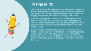Preparation
This is the main and the lengthiest part of lesson plan. The teacher
has to present the lesson keeping in view the attention, retention
and grasp of the students. It should neither be very short nor too
lengthy. Presentation part includes following subdivisions.
a. Model reading by the Teacher. In case of a prose lesson, the
teacher should read out the material loudly being sure that his
voice is audible. He should be very clear about the pronunciation,
intonation, stress, rhythm, style etc. In short he has to present a
model reading.
b. Loud Reading by the Students. After the teacher finishes the
model reading, he can ask some students to read out the passage
loudly one by one. Loud reading can ensure the correct tone,
pronunciation, fluency etc on spot only. The teacher can correct
any error so that the students do not carry on mistakes with them
forever.
 
