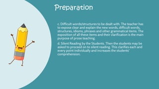 Preparation
c. Difficult words/structures to be dealt with. The teacher has
to expose clear and explain the new words, difficult words,
structures, idioms, phrases and other grammatical items. The
exposition of all these items and their clarification is the main
purpose of prose teaching.
d. Silent Reading by the Students. Then the students may be
asked to proceed on to silent reading. This clarifies each and
every point individually and increases the students’
comprehension.
 