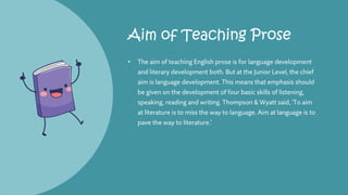 Aim of Teaching Prose
• The aim of teaching English prose is for language development
and literary development both. But at the Junior Level, the chief
aim is language development. This means that emphasis should
be given on the development of four basic skills of listening,
speaking, reading and writing. Thompson & Wyatt said, 'To aim
at literature is to miss the way to language. Aim at language is to
pave the way to literature.'
 