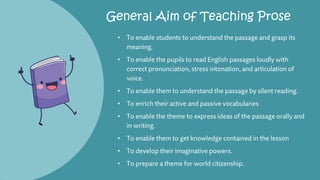 General Aim of Teaching Prose
• To enable students to understand the passage and grasp its
meaning.
• To enable the pupils to read English passages loudly with
correct pronunciation, stress intonation, and articulation of
voice.
• To enable them to understand the passage by silent reading.
• To enrich their active and passive vocabularies
• To enable the theme to express ideas of the passage orally and
in writing.
• To enable them to get knowledge contained in the lesson
• To develop their imaginative powers.
• To prepare a theme for world citizenship.
 