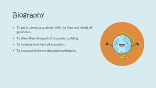 Biography
• To get students acquainted with the lives and deeds of
great men
• To show them the path of character building.
• To increase their love of aspiration.
• To inculcate in theme desirable sentiments.
 