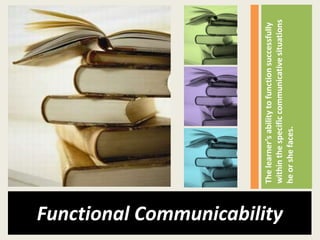 The learner’s ability to function successfully
Functional Communicability

                             within the specific communicative situations
                             he or she faces.
 