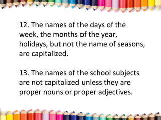 12. The names of the days of the
week, the months of the year,
holidays, but not the name of seasons,
are capitalized.
13. The names of the school subjects
are not capitalized unless they are
proper nouns or proper adjectives.
 