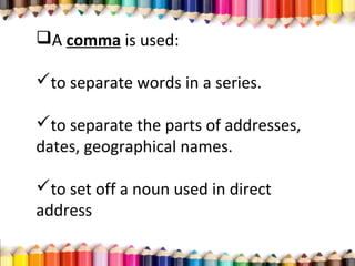 A comma is used:
to separate words in a series.
to separate the parts of addresses,
dates, geographical names.
to set off a noun used in direct
address
 