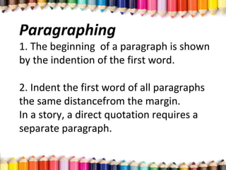 Paragraphing
1. The beginning of a paragraph is shown
by the indention of the first word.
2. Indent the first word of all paragraphs
the same distancefrom the margin.
In a story, a direct quotation requires a
separate paragraph.
 
