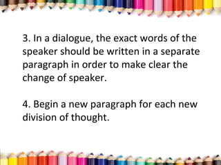 3. In a dialogue, the exact words of the
speaker should be written in a separate
paragraph in order to make clear the
change of speaker.
4. Begin a new paragraph for each new
division of thought.
 