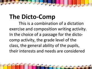 The Dicto-Comp
This is a combination of a dictation
exercise and composition writing activity.
In the choice of a passage for the dicto-
comp activity, the grade level of the
class, the general ability of the pupils,
their interests and needs are considered
 