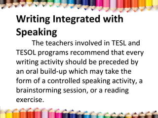 Writing Integrated with
Speaking
The teachers involved in TESL and
TESOL programs recommend that every
writing activity should be preceded by
an oral build-up which may take the
form of a controlled speaking activity, a
brainstorming session, or a reading
exercise.
 