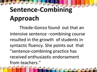 Sentence-Combining
Approach
Thiede-Gonzo found out that an
intensive sentence –combining course
resulted in the growth of students in
syntactic fluency. She points out that
“sentence-combining practice has
received enthusiastic endorsement
from teachers.”
 