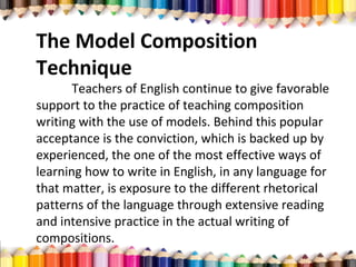 The Model Composition
Technique
Teachers of English continue to give favorable
support to the practice of teaching composition
writing with the use of models. Behind this popular
acceptance is the conviction, which is backed up by
experienced, the one of the most effective ways of
learning how to write in English, in any language for
that matter, is exposure to the different rhetorical
patterns of the language through extensive reading
and intensive practice in the actual writing of
compositions.
 