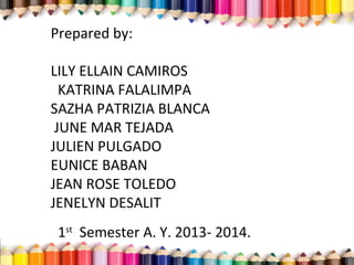 Prepared by:
LILY ELLAIN CAMIROS
KATRINA FALALIMPA
SAZHA PATRIZIA BLANCA
JUNE MAR TEJADA
JULIEN PULGADO
EUNICE BABAN
JEAN ROSE TOLEDO
JENELYN DESALIT
1st
Semester A. Y. 2013- 2014.
 