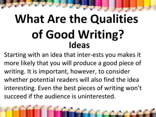 What Are the Qualities
of Good Writing?
Ideas
Starting with an idea that inter­ests you makes it
more likely that you will produce a good piece of
writing. It is important, however, to consider
whether potential readers will also find the idea
interesting. Even the best pieces of writing won't
succeed if the audience is uninterested.
 