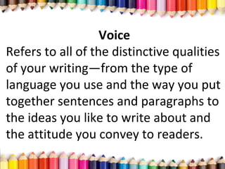 Voice
Refers to all of the distinctive qualities
of your writing—from the type of
language you use and the way you put
together sentences and paragraphs to
the ideas you like to write about and
the attitude you convey to readers.
 