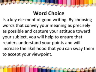 Word Choice
Is a key ele­ment of good writing. By choosing
words that convey your meaning as precisely
as possible and capture your attitude toward
your subject, you will help to ensure that
readers understand your points and will
increase the likelihood that you can sway them
to accept your viewpoint.
 