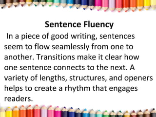 Sentence Fluency
In a piece of good writing, sentences
seem to flow seamlessly from one to
another. Transitions make it clear how
one sentence connects to the next. A
variety of lengths, structures, and openers
helps to create a rhythm that engages
readers.
 