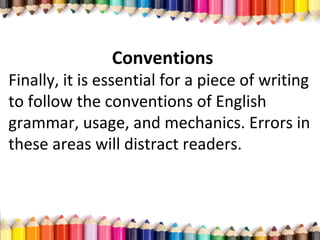 Conventions
Finally, it is essential for a piece of writing
to follow the conventions of English
grammar, usage, and mechanics. Errors in
these areas will distract readers.
 