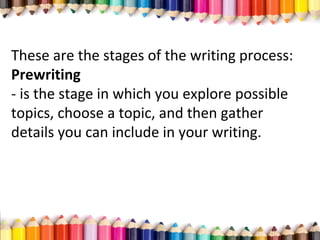 These are the stages of the writing process:
Prewriting
­ is the stage in which you explore possible
topics, choose a topic, and then gather
details you can include in your writing.
 