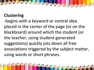 Clustering
­begins with a keyword or central idea
placed in the center of the page (or on the
blackboard) around which the student (or
the teacher, using student­generated
suggestions) quickly jots down all free
associations triggered by the subject matter,
using words or short phrases.
 
