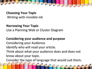 Choosing Your Topic
Writing with invisible ink
Narrowing Your Topic
Use a Planning Web or Cluster Diagram
Considering your audience and purpose
Considering your Audience
Identify who will read your article.
Think about what your audience does and does not
know about your topic.
Consider the type of language that would suit them.
 