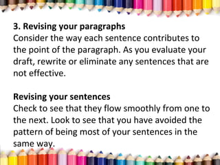 3. Revising your paragraphs
Consider the way each sentence contributes to
the point of the paragraph. As you evaluate your
draft, rewrite or eliminate any sentences that are
not effective.
Revising your sentences
Check to see that they flow smoothly from one to
the next. Look to see that you have avoided the
pattern of being most of your sentences in the
same way.
 