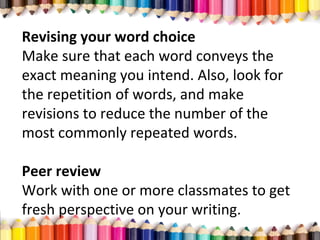 Revising your word choice
Make sure that each word conveys the
exact meaning you intend. Also, look for
the repetition of words, and make
revisions to reduce the number of the
most commonly repeated words.
Peer review
Work with one or more classmates to get
fresh perspective on your writing.
 