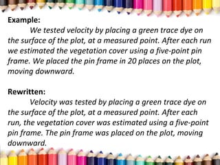 Example:
We tested velocity by placing a green trace dye on
the surface of the plot, at a measured point. After each run
we estimated the vegetation cover using a five-point pin
frame. We placed the pin frame in 20 places on the plot,
moving downward.
Rewritten:
Velocity was tested by placing a green trace dye on
the surface of the plot, at a measured point. After each
run, the vegetation cover was estimated using a five-point
pin frame. The pin frame was placed on the plot, moving
downward.
 