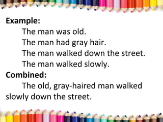 Example:
The man was old.
The man had gray hair.
The man walked down the street.
The man walked slowly.
Combined:
The old, gray-haired man walked
slowly down the street.
 
