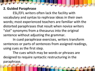 2. Guided Paraphrase
ESL/EFL writers often lack the facility with
vocabulary and syntax to rephrase ideas in their own
words; most experienced teachers are familiar with the
distorted paraphrases that result when novice writers
“slot” synonyms from a thesaurus into the original
sentence without adjusting the grammar.
In cued paraphrase exercises, writers transform
sentences or parts of sentences from assigned readings,
using cues as the first step.
The cues which may be words or phrases are
designed to require syntactic restructuring in the
paraphrase.
 