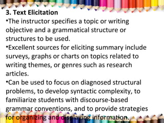 3. Text Elicitation
•The instructor specifies a topic or writing
objective and a grammatical structure or
structures to be used.
•Excellent sources for eliciting summary include
surveys, graphs or charts on topics related to
writing themes, or genres such as research
articles.
•Can be used to focus on diagnosed structural
problems, to develop syntactic complexity, to
familiarize students with discourse-based
grammar conventions, and to provide strategies
for organizing and displaying information.
 