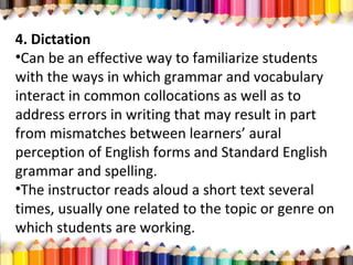 4. Dictation
•Can be an effective way to familiarize students
with the ways in which grammar and vocabulary
interact in common collocations as well as to
address errors in writing that may result in part
from mismatches between learners’ aural
perception of English forms and Standard English
grammar and spelling.
•The instructor reads aloud a short text several
times, usually one related to the topic or genre on
which students are working.
 