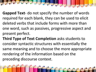 Gapped Text- do not specify the number of words
required for each blank, they can be used to elicit
deleted verbs that include forms with more than
one word, such as passives, progressive aspect and
present perfect.
Third Type of Text Completion asks students to
consider syntactic structures with essentially the
same meaning and to choose the more appropriate
rendering of the information based on the
preceding discourse context.
 