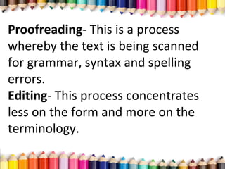 Proofreading- This is a process
whereby the text is being scanned
for grammar, syntax and spelling
errors.
Editing- This process concentrates
less on the form and more on the
terminology.
 