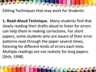 Editing Techniques that may work for Students:
1. Read-Aloud Technique. Many students find that
slowly reading their drafts aloud to listen for errors
can help them in making corrections. For short
papers, some students who are aware of their error
patterns read through the paper several times,
listening for different kinds of errors each time.
Multiple readings are not realistic for long papers.
(Shih, 1998)
 