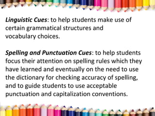 Linguistic Cues: to help students make use of
certain grammatical structures and
vocabulary choices.
Spelling and Punctuation Cues: to help students
focus their attention on spelling rules which they
have learned and eventually on the need to use
the dictionary for checking accuracy of spelling,
and to guide students to use acceptable
punctuation and capitalization conventions.
 