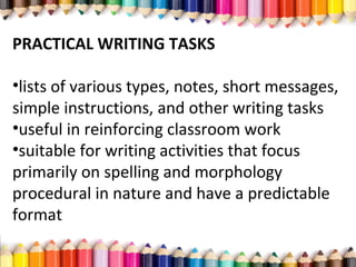 PRACTICAL WRITING TASKS
•lists of various types, notes, short messages,
simple instructions, and other writing tasks
•useful in reinforcing classroom work
•suitable for writing activities that focus
primarily on spelling and morphology
procedural in nature and have a predictable
format
 